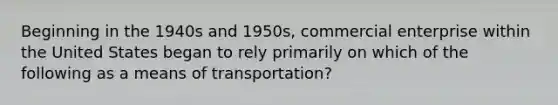 Beginning in the 1940s and 1950s, commercial enterprise within the United States began to rely primarily on which of the following as a means of transportation?