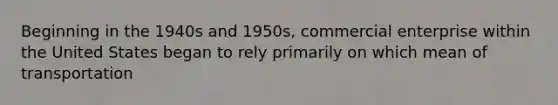 Beginning in the 1940s and 1950s, commercial enterprise within the United States began to rely primarily on which mean of transportation