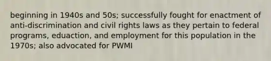 beginning in 1940s and 50s; successfully fought for enactment of anti-discrimination and civil rights laws as they pertain to federal programs, eduaction, and employment for this population in the 1970s; also advocated for PWMI