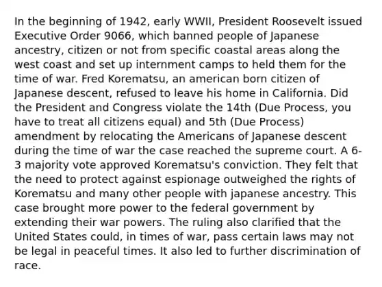 In the beginning of 1942, early WWII, President Roosevelt issued Executive Order 9066, which banned people of Japanese ancestry, citizen or not from specific coastal areas along the west coast and set up internment camps to held them for the time of war. Fred Korematsu, an american born citizen of Japanese descent, refused to leave his home in California. Did the President and Congress violate the 14th (Due Process, you have to treat all citizens equal) and 5th (Due Process) amendment by relocating the Americans of Japanese descent during the time of war the case reached the supreme court. A 6-3 majority vote approved Korematsu's conviction. They felt that the need to protect against espionage outweighed the rights of Korematsu and many other people with japanese ancestry. This case brought more power to the federal government by extending their war powers. The ruling also clarified that the United States could, in times of war, pass certain laws may not be legal in peaceful times. It also led to further discrimination of race.