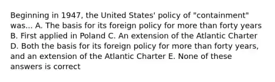 Beginning in 1947, the United States' policy of "containment" was... A. The basis for its foreign policy for more than forty years B. First applied in Poland C. An extension of the Atlantic Charter D. Both the basis for its foreign policy for more than forty years, and an extension of the Atlantic Charter E. None of these answers is correct