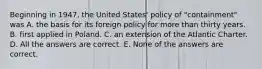 Beginning in 1947, the United States' policy of "containment" was A. the basis for its foreign policy for more than thirty years. B. first applied in Poland. C. an extension of the Atlantic Charter. D. All the answers are correct. E. None of the answers are correct.