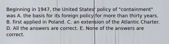 Beginning in 1947, the United States' policy of "containment" was A. the basis for its foreign policy for more than thirty years. B. first applied in Poland. C. an extension of the Atlantic Charter. D. All the answers are correct. E. None of the answers are correct.