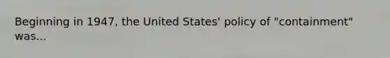 Beginning in 1947, the United States' policy of "containment" was...