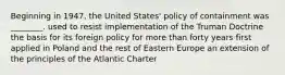 Beginning in 1947, the United States' policy of containment was ________. used to resist implementation of the Truman Doctrine the basis for its foreign policy for more than forty years first applied in Poland and the rest of Eastern Europe an extension of the principles of the Atlantic Charter