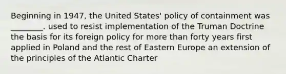 Beginning in 1947, the United States' policy of containment was ________. used to resist implementation of the Truman Doctrine the basis for its foreign policy for more than forty years first applied in Poland and the rest of Eastern Europe an extension of the principles of the Atlantic Charter