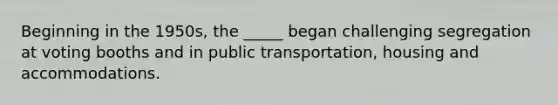 Beginning in the 1950s, the _____ began challenging segregation at voting booths and in public transportation, housing and accommodations.