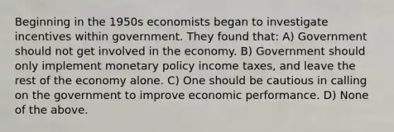 Beginning in the 1950s economists began to investigate incentives within government. They found that: A) Government should not get involved in the economy. B) Government should only implement monetary policy income taxes, and leave the rest of the economy alone. C) One should be cautious in calling on the government to improve economic performance. D) None of the above.