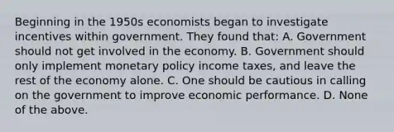 Beginning in the 1950s economists began to investigate incentives within government. They found that: A. Government should not get involved in the economy. B. Government should only implement monetary policy income taxes, and leave the rest of the economy alone. C. One should be cautious in calling on the government to improve economic performance. D. None of the above.