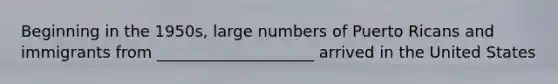 Beginning in the 1950s, large numbers of Puerto Ricans and immigrants from ____________________ arrived in the United States