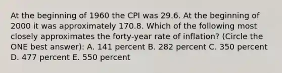 At the beginning of 1960 the CPI was 29.6. At the beginning of 2000 it was approximately 170.8. Which of the following most closely approximates the forty-year rate of inflation? (Circle the ONE best answer): A. 141 percent B. 282 percent C. 350 percent D. 477 percent E. 550 percent