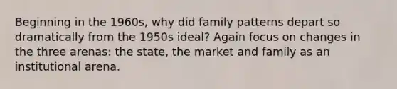 Beginning in the 1960s, why did family patterns depart so dramatically from the 1950s ideal? Again focus on changes in the three arenas: the state, the market and family as an institutional arena.