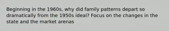 Beginning in the 1960s, why did family patterns depart so dramatically from the 1950s ideal? Focus on the changes in the state and the market arenas