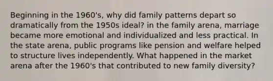 Beginning in the 1960's, why did family patterns depart so dramatically from the 1950s ideal? in the family arena, marriage became more emotional and individualized and less practical. In the state arena, public programs like pension and welfare helped to structure lives independently. What happened in the market arena after the 1960's that contributed to new family diversity?