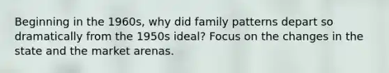 Beginning in the 1960s, why did family patterns depart so dramatically from the 1950s ideal? Focus on the changes in the state and the market arenas.