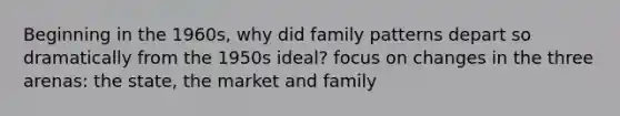 Beginning in the 1960s, why did family patterns depart so dramatically from the 1950s ideal? focus on changes in the three arenas: the state, the market and family