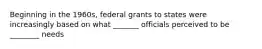 Beginning in the 1960s, federal grants to states were increasingly based on what _______ officials perceived to be ________ needs