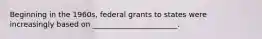 Beginning in the 1960s, federal grants to states were increasingly based on _______________________.