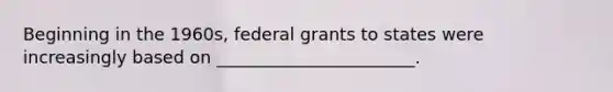 Beginning in the 1960s, federal grants to states were increasingly based on _______________________.