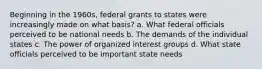 Beginning in the 1960s, federal grants to states were increasingly made on what basis? a. What federal officials perceived to be national needs b. The demands of the individual states c. The power of organized interest groups d. What state officials perceived to be important state needs