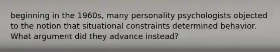 beginning in the 1960s, many personality psychologists objected to the notion that situational constraints determined behavior. What argument did they advance instead?