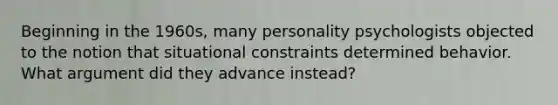 Beginning in the 1960s, many personality psychologists objected to the notion that situational constraints determined behavior. What argument did they advance instead?