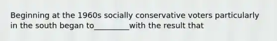 Beginning at the 1960s socially conservative voters particularly in the south began to_________with the result that