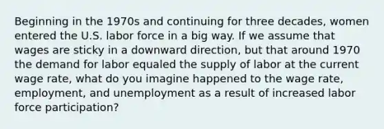 Beginning in the 1970s and continuing for three decades, women entered the U.S. labor force in a big way. If we assume that wages are sticky in a downward direction, but that around 1970 the demand for labor equaled the supply of labor at the current wage rate, what do you imagine happened to the wage rate, employment, and unemployment as a result of increased labor force participation?