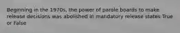 Beginning in the 1970s, the power of parole boards to make release decisions was abolished in mandatory release states True or False