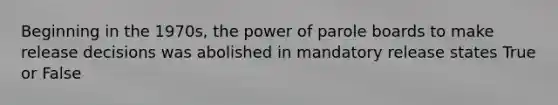 Beginning in the 1970s, the power of parole boards to make release decisions was abolished in mandatory release states True or False