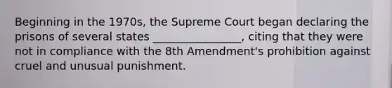 Beginning in the 1970s, the Supreme Court began declaring the prisons of several states ________________, citing that they were not in compliance with the 8th Amendment's prohibition against cruel and unusual punishment.