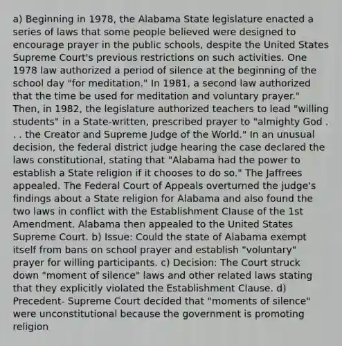 a) Beginning in 1978, the Alabama State legislature enacted a series of laws that some people believed were designed to encourage prayer in the public schools, despite the United States Supreme Court's previous restrictions on such activities. One 1978 law authorized a period of silence at the beginning of the school day "for meditation." In 1981, a second law authorized that the time be used for meditation and voluntary prayer." Then, in 1982, the legislature authorized teachers to lead "willing students" in a State-written, prescribed prayer to "almighty God . . . the Creator and Supreme Judge of the World." In an unusual decision, the federal district judge hearing the case declared the laws constitutional, stating that "Alabama had the power to establish a State religion if it chooses to do so." The Jaffrees appealed. The Federal Court of Appeals overturned the judge's findings about a State religion for Alabama and also found the two laws in conflict with the Establishment Clause of the 1st Amendment. Alabama then appealed to the United States Supreme Court. b) Issue: Could the state of Alabama exempt itself from bans on school prayer and establish "voluntary" prayer for willing participants. c) Decision: The Court struck down "moment of silence" laws and other related laws stating that they explicitly violated the Establishment Clause. d) Precedent- Supreme Court decided that "moments of silence" were unconstitutional because the government is promoting religion