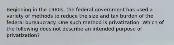 Beginning in the 1980s, the federal government has used a variety of methods to reduce the size and tax burden of the federal bureaucracy. One such method is privatization. Which of the following does not describe an intended purpose of privatization?