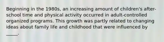 Beginning in the 1980s, an increasing amount of children's after-school time and physical activity occurred in adult-controlled organized programs. This growth was partly related to changing ideas about family life and childhood that were influenced by _____.