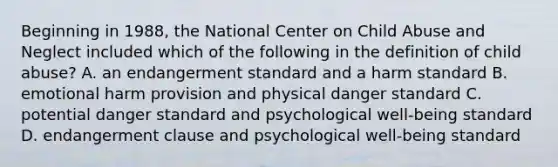 Beginning in 1988, the National Center on Child Abuse and Neglect included which of the following in the definition of child abuse? A. an endangerment standard and a harm standard B. emotional harm provision and physical danger standard C. potential danger standard and psychological well-being standard D. endangerment clause and psychological well-being standard