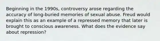 Beginning in the 1990s, controversy arose regarding the accuracy of long-buried memories of sexual abuse. Freud would explain this as an example of a repressed memory that later is brought to conscious awareness. What does the evidence say about repression?