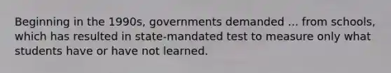 Beginning in the 1990s, governments demanded ... from schools, which has resulted in state-mandated test to measure only what students have or have not learned.