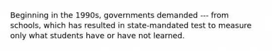 Beginning in the 1990s, governments demanded --- from schools, which has resulted in state-mandated test to measure only what students have or have not learned.