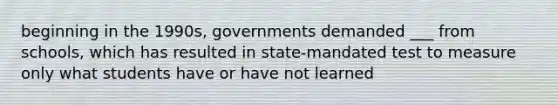 beginning in the 1990s, governments demanded ___ from schools, which has resulted in state-mandated test to measure only what students have or have not learned