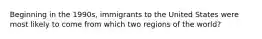 Beginning in the 1990s, immigrants to the United States were most likely to come from which two regions of the world?