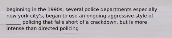 beginning in the 1990s, several police departments especially new york city's, began to use an ongoing aggressive style of ______ policing that falls short of a crackdown, but is more intense than directed policing