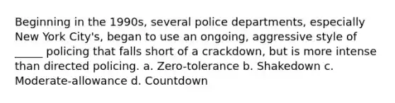 Beginning in the 1990s, several police departments, especially New York City's, began to use an ongoing, aggressive style of _____ policing that falls short of a crackdown, but is more intense than directed policing. a. Zero-tolerance b. Shakedown c. Moderate-allowance d. Countdown