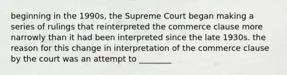 beginning in the 1990s, the Supreme Court began making a series of rulings that reinterpreted the commerce clause more narrowly than it had been interpreted since the late 1930s. the reason for this change in interpretation of the commerce clause by the court was an attempt to ________