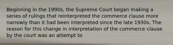 Beginning in the 1990s, the Supreme Court began making a series of rulings that reinterpreted the commerce clause more narrowly than it had been interpreted since the late 1930s. The reason for this change in interpretation of the commerce clause by the court was an attempt to