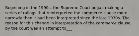 Beginning in the 1990s, the Supreme Court began making a series of rulings that reinterpreted the commerce clause more narrowly than it had been interpreted since the late 1930s. The reason for this change in interpretation of the commerce clause by the court was an attempt to___