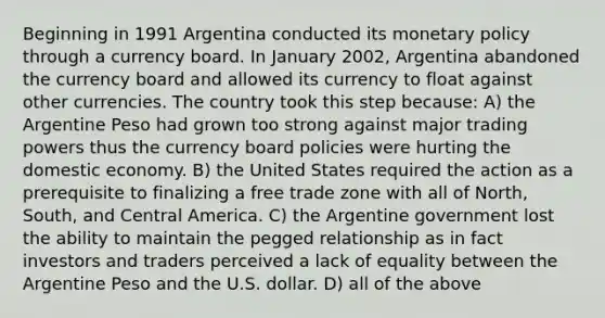 Beginning in 1991 Argentina conducted its monetary policy through a currency board. In January 2002, Argentina abandoned the currency board and allowed its currency to float against other currencies. The country took this step because: A) the Argentine Peso had grown too strong against major trading powers thus the currency board policies were hurting the domestic economy. B) the United States required the action as a prerequisite to finalizing a free trade zone with all of North, South, and Central America. C) the Argentine government lost the ability to maintain the pegged relationship as in fact investors and traders perceived a lack of equality between the Argentine Peso and the U.S. dollar. D) all of the above