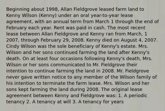 Beginning about 1998, Allan Fieldgrove leased farm land to Kenny Wilson (Kenny) under an oral year-to-year lease agreement, with an annual term from March 1 through the end of February each year. Rent was paid in cash. The most recent lease between Allan Fieldgrove and Kenny ran from March, 1 2007, through February 29, 2008. Kenny died on August 4, 2007. Cindy Wilson was the sole beneficiary of Kenny's estate. Mrs. Wilson and her sons continued farming the land after Kenny's death. On at least four occasions following Kenny's death, Mrs. Wilson or her sons communicated to Mr. Fieldgrove their intention to continue farming the land in 2008. Mr. Fieldgrove never gave written notice to any member of the Wilson family of his intention to terminate the farm lease. Mrs. Wilson and her sons kept farming the land during 2008. The original lease agreement between Kenny and Fieldgrove was: 1. A periodic tenancy 2. A tenancy at will 3. A tenancy for years