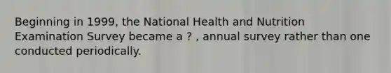 Beginning in 1999, the National Health and Nutrition Examination Survey became a ? , annual survey rather than one conducted periodically.