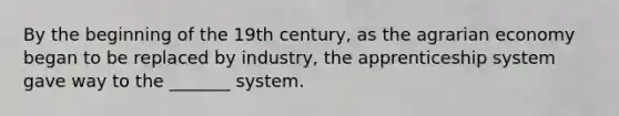 By the beginning of the 19th century, as the agrarian economy began to be replaced by industry, the apprenticeship system gave way to the _______ system.