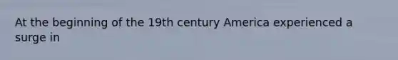 At the beginning of the 19th century America experienced a surge in